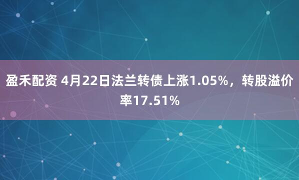 盈禾配资 4月22日法兰转债上涨1.05%，转股溢价率17.51%