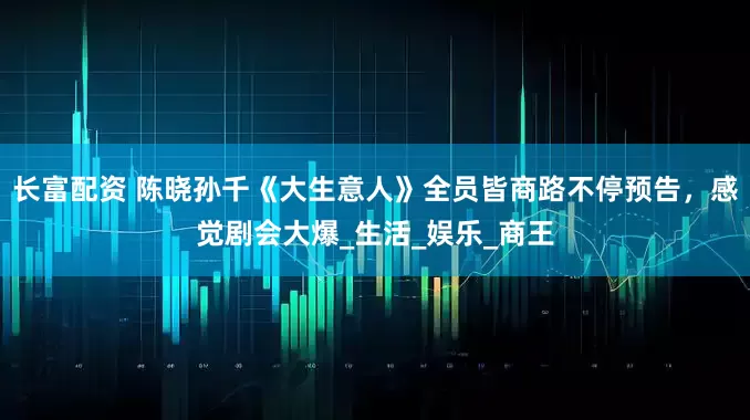 长富配资 陈晓孙千《大生意人》全员皆商路不停预告，感觉剧会大爆_生活_娱乐_商王