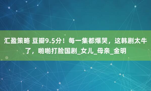 汇盈策略 豆瓣9.5分！每一集都爆哭，这韩剧太牛了，啪啪打脸国剧_女儿_母亲_金明