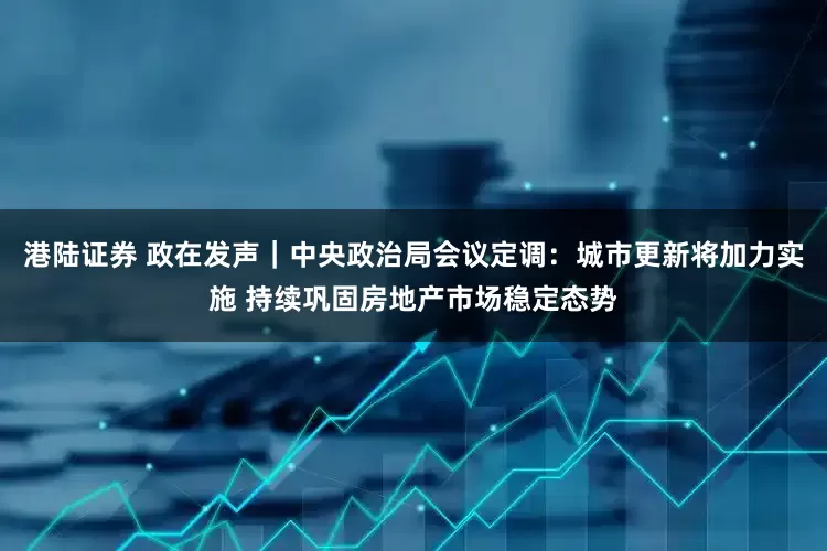 港陆证券 政在发声｜中央政治局会议定调：城市更新将加力实施 持续巩固房地产市场稳定态势