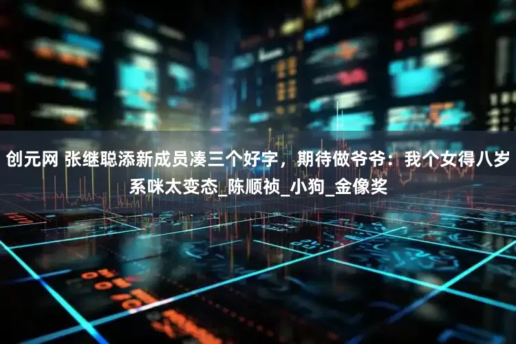 创元网 张继聪添新成员凑三个好字，期待做爷爷：我个女得八岁系咪太变态_陈顺祯_小狗_金像奖