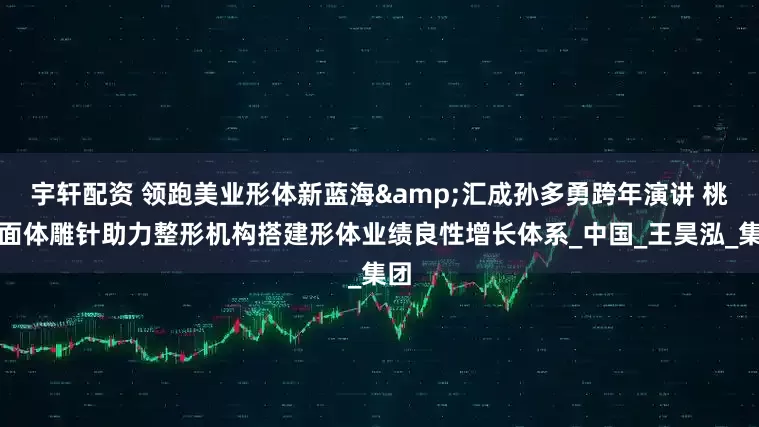 宇轩配资 领跑美业形体新蓝海&汇成孙多勇跨年演讲 桃花面体雕针助力整形机构搭建形体业绩良性增长体系_中国_王昊泓_集团