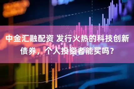 中金汇融配资 发行火热的科技创新债券，个人投资者能买吗？