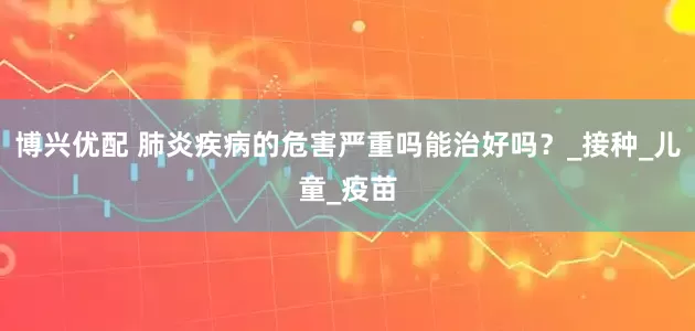 博兴优配 肺炎疾病的危害严重吗能治好吗？_接种_儿童_疫苗