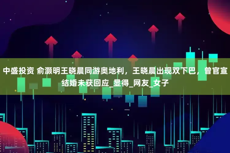 中盛投资 俞灏明王晓晨同游奥地利，王晓晨出现双下巴，曾官宣结婚未获回应_显得_网友_女子