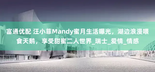 富通优配 汪小菲Mandy蜜月生活曝光，湖边浪漫喂食天鹅，享受甜蜜二人世界_瑞士_爱情_情感