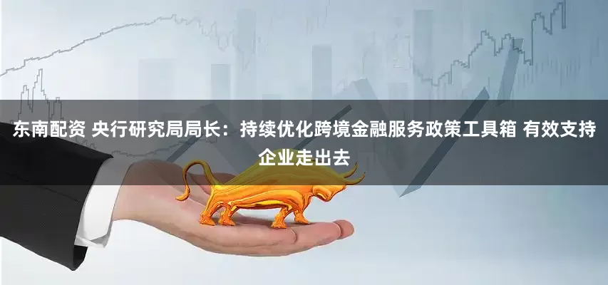 东南配资 央行研究局局长：持续优化跨境金融服务政策工具箱 有效支持企业走出去