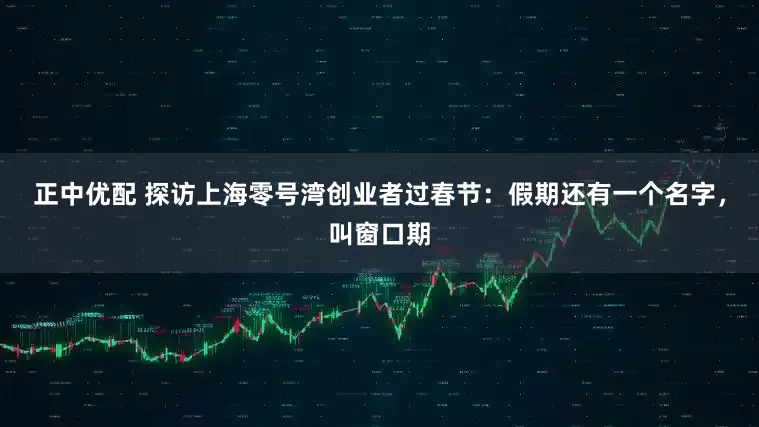 正中优配 探访上海零号湾创业者过春节：假期还有一个名字，叫窗口期