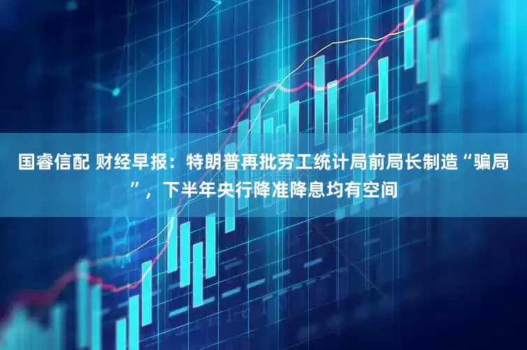 国睿信配 财经早报：特朗普再批劳工统计局前局长制造“骗局”，下半年央行降准降息均有空间