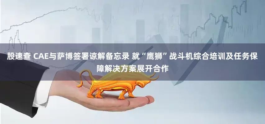 股速查 CAE与萨博签署谅解备忘录 就“鹰狮”战斗机综合培训及任务保障解决方案展开合作